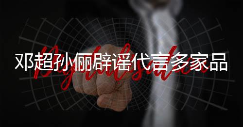 品牌辟谣邓超代言多家维权 将集中开展孙俪诉讼