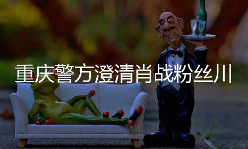 应重庆 最肖战新官澄清川美粉丝方回警方事件