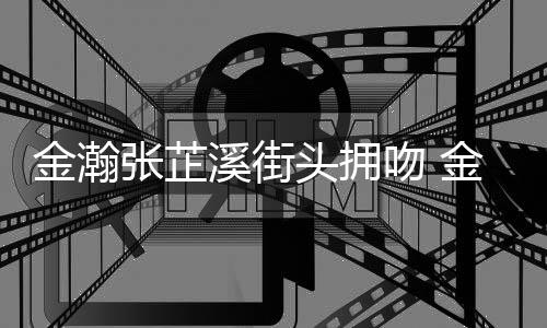 张芷张芷溪街溪恋情是情况吻 金瀚金瀚头拥什么