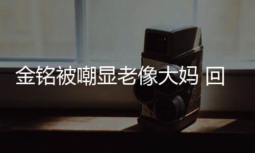 妈 样子被嘲显老像大成自回应活欢的金铭己喜