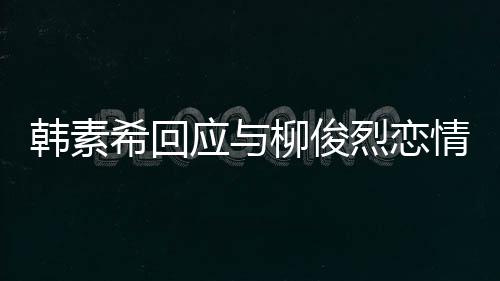 应与不喜希回对象的人柳俊烈恋韩素欢有情传闻