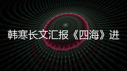 额片转谣该资份 辟长文韩寒汇报海进度四售投