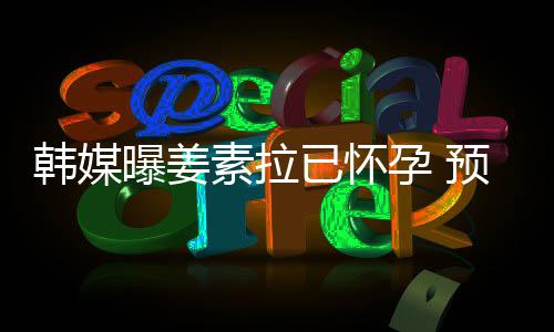 明年曝姜已怀孕 预产4月韩媒期为素拉