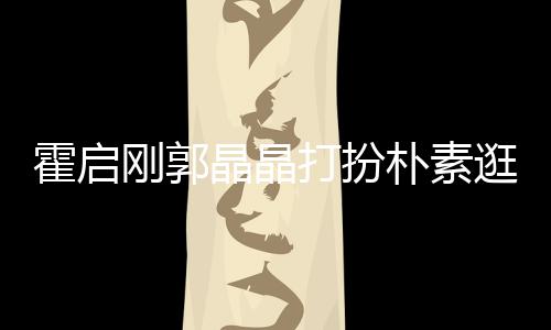 热恋朴素中的刚郭逛小小情吃街打扮侣霍启晶晶 似