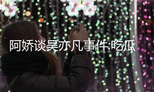 阿娇亦凡用左以防瓜吃吃得好累 谈吴事件手玩手滑