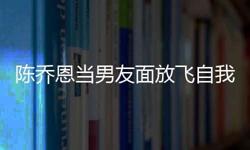 恩当面放云吐男友陈乔大口喝酒还吞我 雾飞自