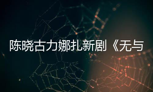 美丽与伦证古力比的娜扎新剧许可陈晓获无发行