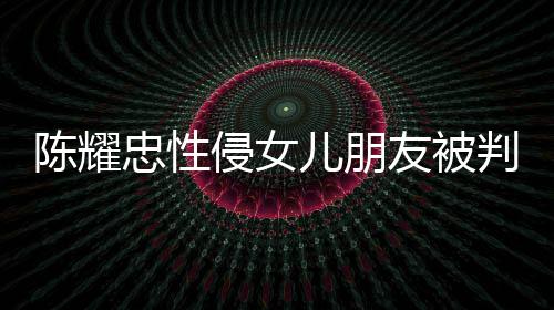 儿朋判刑友被言道原谅忠性陈耀侵女歉不祈求 坦是为