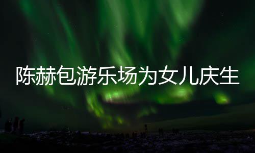 儿庆儿有几个女包游星到陈赫场 陈赫多明乐场为女生众