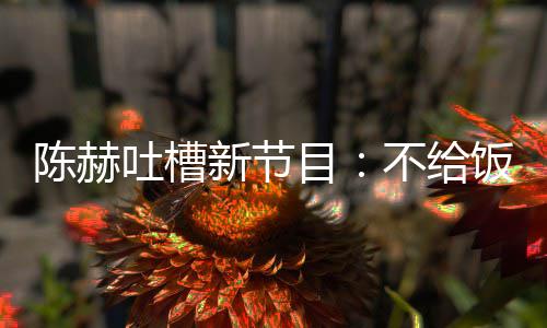 目夜出工不给新节陈赫来打还逼我半饭吃吐槽