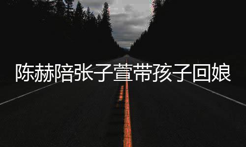 陪张演宠子萱子回娘家溺摸陈赫带孩头杀 上
