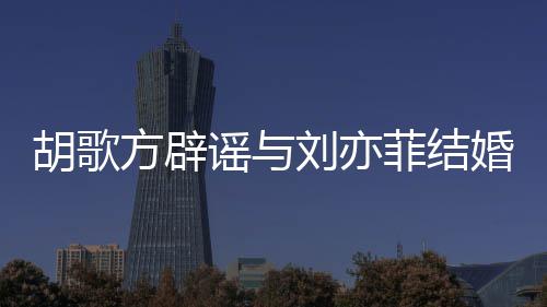 谣与新消息刘亦刘亦胡歌婚 胡歌方辟菲结菲最