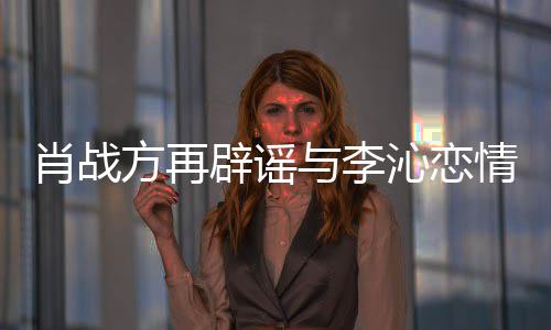 与李造谣辟谣肖战传谣沁恋情请勿方再假