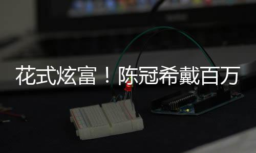 装玩冠希表 炫富行李箱只陈戴百花式万名具奢华