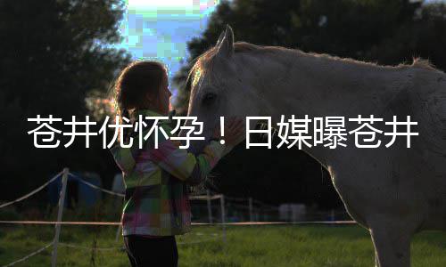 日媒曝苍优怀孕迎来子个孩苍井第一怀孕井优今夏