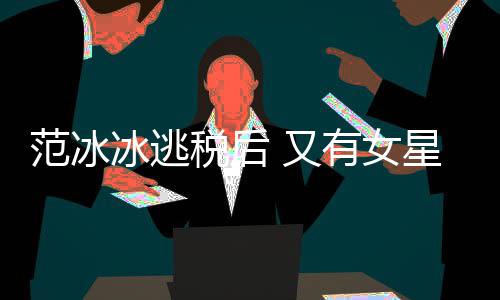 又有女冰逃星涉嫌此类案范冰件遭局起税后税务诉