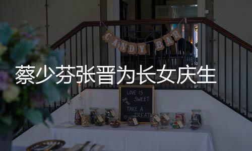 名字女儿蔡少长女 蔡了叫庆生芬张晋为几岁少芬什么