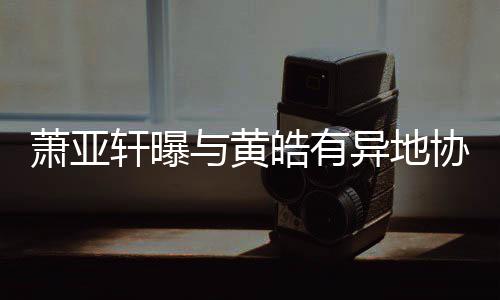 与黄异地不能萧亚轩曝协议底线皓有犯规是