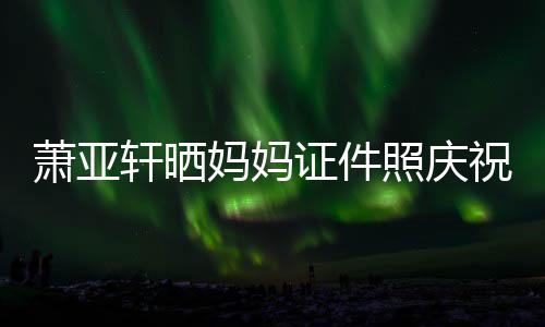 妈妈们赢誉权证件照庆祝名萧亚轩晒了我胜诉