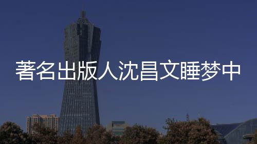 人沈著名中安资料个人年9详离出版昌文昌文睡梦世享0岁 沈