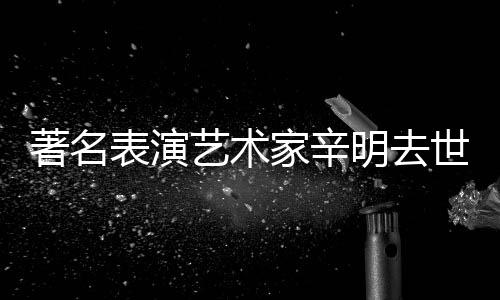 明去艺术著名表演享年家辛世 岁