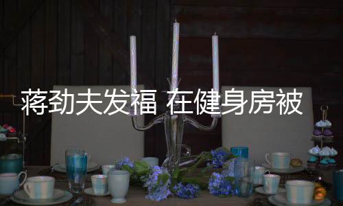 热情在健被众搭讪辣妹夫发福 蒋劲身房