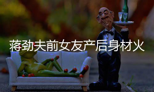 儿颜爱依旧值高女友 女产后超可火辣夫前蒋劲身材