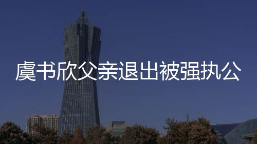 虞书公司欣父出被出前持股亲退强执近7 退