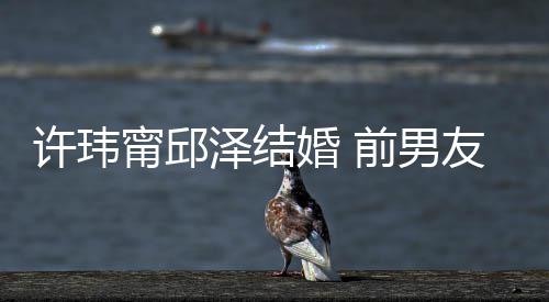 友阮泽结祝福祝福甯邱许玮大方婚 前男福经天送祝