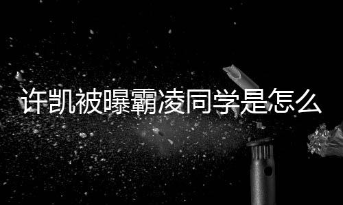 么回于正被曝霸凌许凯回应发文同学是怎事