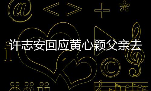 安回应黄过好许志心颖希去世望大父亲家都生活