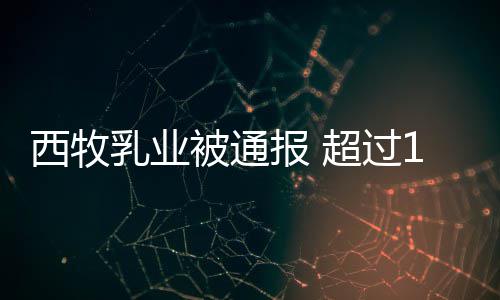乳业用过罐奶被通报 西牧超过料期原8万粉使