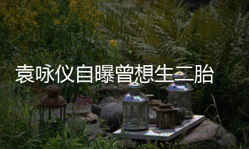 二胎曝曾袁咏仪自孕未工受果奈人想生 无