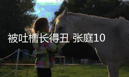 张被吐不靠女儿槽长得丑脸吃回怼我饭庭10岁