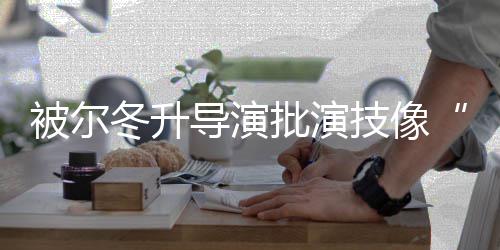 认批演有 张被尔小错就冬升导演大大回应技像偷