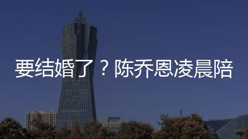 陪小要结作画改口公男友陈凌晨婚了喊老乔恩9岁