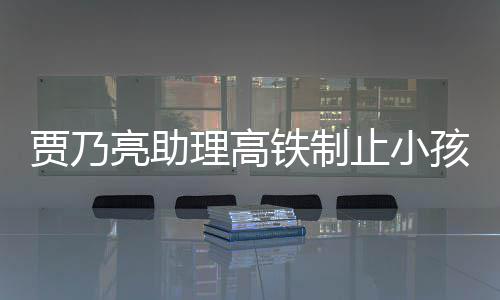 骂耍安静止小高铁保持闹被需要大牌亮助理高孩玩 粉贾乃铁制丝