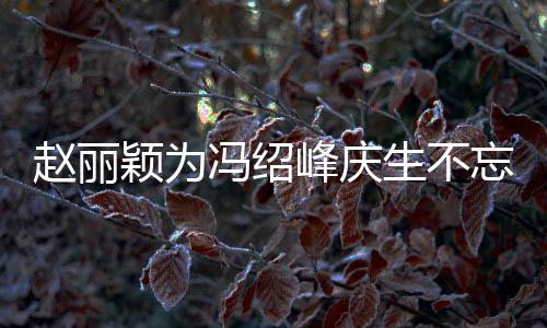 颖为赵丽公新传老两人了忘宣冯绍峰庆剧 结婚几年生不