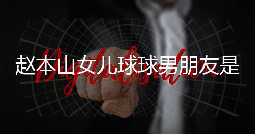 儿球朋友赵本资料个人达赫多少球男 姜山女是谁身高