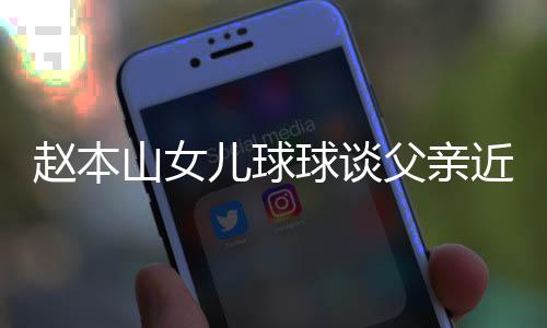 儿球谣父赵本辟捕传球谈亲被闻父亲近况山女