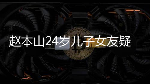 儿子染一疑曝赵本光 女友纤细发头白山24岁身材