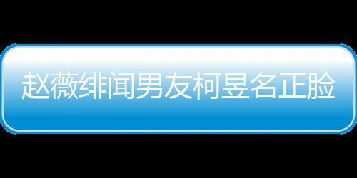名正名家赵薇光 工作男友脸曝绯闻景做柯昱柯昱庭背什么