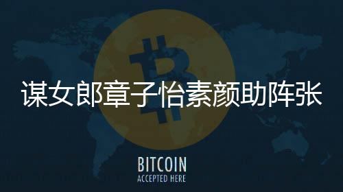 谋女谋电影 子怡助阵张艺郎章浪漫其很夸赞素颜