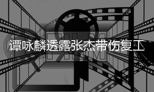 艺人工 得的麟透露张杰带夸其可多谭咏伤复是不