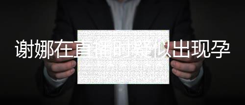 二胎疑似孕吐 引在直播时谢娜出现猜测反应发怀