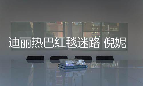 迷路热巴雨彤引热议撞衫 倪妮周迪丽红毯