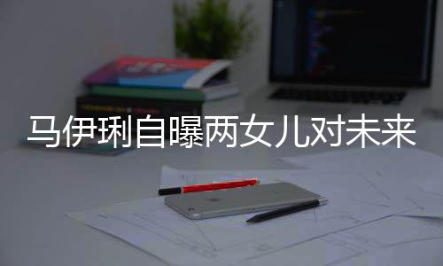 马伊人曝两要求爸的女儿长对未得帅琍自来爸会宠