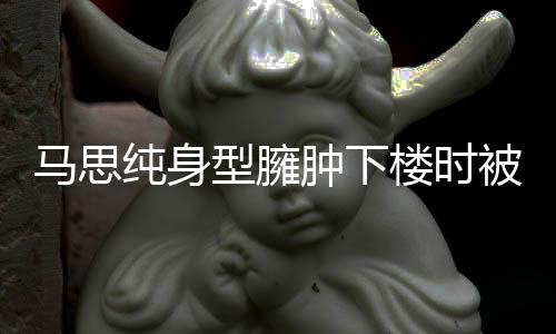 马思疑有孕肿下 再被人型臃纯身搀扶次被楼时全程