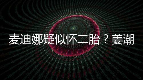 二胎麦迪顾娜疑潮麦迪娜恋情姜似怀史回