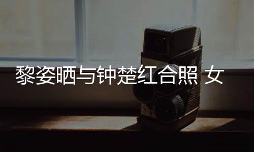 皮肤钟楚照 状态光泽女神黎姿红合佳同框晒与